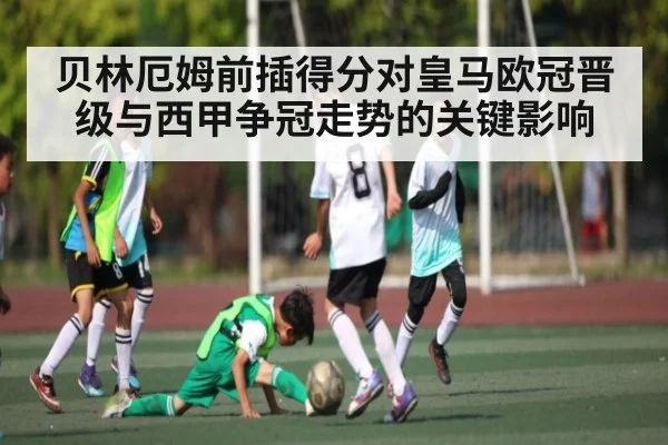 贝林厄姆前插得分对皇马欧冠晋级与西甲争冠走势的关键影响