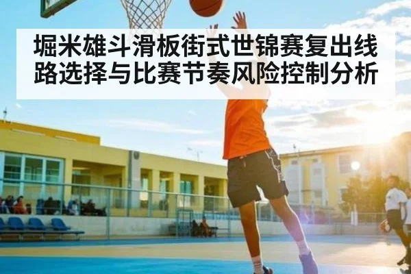 堀米雄斗滑板街式世锦赛复出线路选择与比赛节奏风险控制分析