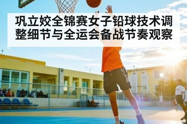巩立姣全锦赛女子铅球技术调整细节与全运会备战节奏观察